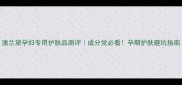 澳兰黛孕妇专用护肤品测评成分党必看孕期护肤避坑指南