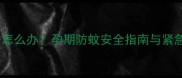 孕妇误闻蚊香怎么办孕期防蚊安全指南与紧急处理措施全