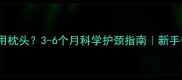 婴儿何时用枕头3-6个月科学护颈指南新手爸妈必看