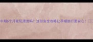 孕中期6个月能玩漂流吗这份安全攻略让孕期旅行更安心