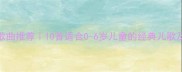宝宝学唱歌曲推荐10首适合0-6岁儿童的经典儿歌及早教方法