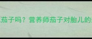 孕期初期可以吃茄子吗营养师茄子对胎儿的影响及食谱推荐