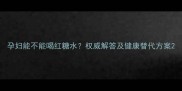 孕妇能不能喝红糖水权威解答及健康替代方案