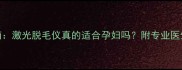 孕期脱毛安全指南激光脱毛仪真的适合孕妇吗附专业医生建议和避坑攻略