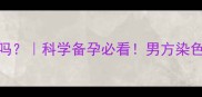 染色体易位能生健康宝宝吗科学备孕必看男方染色体异常如何避免生育风险