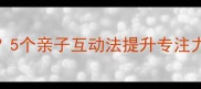一年级宝宝上课分心5个亲子互动法提升专注力附赠实用学习清单