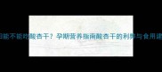 孕妇能不能吃酸杏干孕期营养指南酸杏干的利弊与食用建议