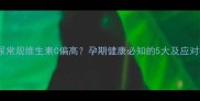 孕妇尿常规维生素C偏高孕期健康必知的5大及应对措施