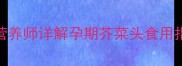 孕妇能吃芥菜头吗营养师详解孕期芥菜头食用指南附食谱与禁忌