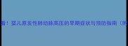 新手妈妈必看婴儿原发性肺动脉高压的早期症状与预防指南附自救清单