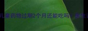宝宝用药安全指南儿童药物过期2个月还能吃吗医生详解风险与处理方法