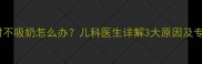 婴儿六七小时不吸奶怎么办儿科医生详解3大原因及专业应对指南