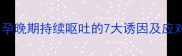 孕吐超过12周怎么办孕晚期持续呕吐的7大诱因及应对措施附缓解食谱