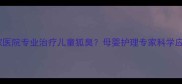 上海哪家医院专业治疗儿童狐臭母婴护理专家科学应对方案