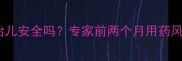 孕早期服药后胎儿安全吗专家前两个月用药风险及应对措施