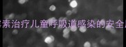 哺乳期妈妈必看阿奇霉素治疗儿童呼吸道感染的安全用药指南及副作用监测全