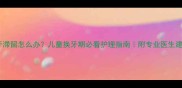 乳牙滞留怎么办儿童换牙期必看护理指南附专业医生建议