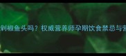 孕妇能吃剁椒鱼头吗权威营养师孕期饮食禁忌与营养指南