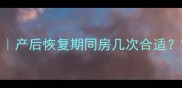 产后夫妻同房频率指南产后恢复期同房几次合适宝宝健康夫妻关系全