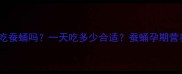 孕妇能吃蚕蛹吗一天吃多少合适蚕蛹孕期营养指南