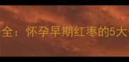 孕期必读红枣这样吃才安全怀孕早期红枣的5大食用指南与禁忌附食谱