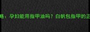 孕期指甲护理全攻略孕妇能用指甲油吗白帆包指甲的正确使用与注意事项
