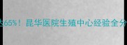 昆明试管婴儿成功率高达65昆华医院生殖中心经验全分享备孕必看避坑指南
