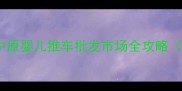 郑州母婴用品采购指南中原婴儿推车批发市场全攻略附选品技巧与价格清单