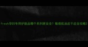 fresh孕妇专用护肤品哪个系列更安全敏感肌油皮干皮全攻略
