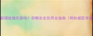 孕妇能喝玫瑰花茶吗孕期安全饮用全指南附权威医学建议