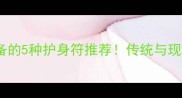 最全清单宝宝必备的5种护身符推荐传统与现代结合的辟邪指南