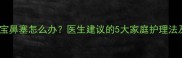 六个月大宝宝鼻塞怎么办医生建议的5大家庭护理法及就医时机