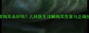 小孩经常掏耳朵好吗儿科医生详解掏耳危害与正确护理指南