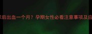 宫腔镜术后出血一个月孕期女性必看注意事项及应对措施
