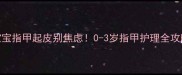 宝宝指甲起皮别焦虑0-3岁指甲护理全攻略