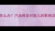 孕妇闻汽油味怎么办汽油挥发对胎儿的影响及安全应对指南
