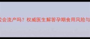 孕妇吃桃胶会流产吗权威医生解答孕期食用风险与科学建议