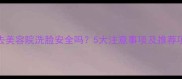 孕妇去美容院洗脸安全吗5大注意事项及推荐项目全