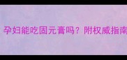 孕期滋补必看孕妇能吃固元膏吗附权威指南与营养师建议