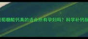 孕期补钙必看葡萄糖酸钙真的适合所有孕妇吗科学补钙指南与注意事项全