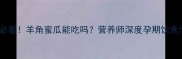 孕妇必看羊角蜜瓜能吃吗营养师深度孕期饮食清单