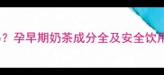 孕期喝奶茶会伤胎儿吗孕早期奶茶成分全及安全饮用指南附替代方案