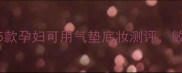 孕期底妆指南这5款孕妇可用气垫底妆测评敏感肌也能安心用