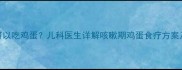 小孩咳嗽可以吃鸡蛋儿科医生详解咳嗽期鸡蛋食疗方案及安全食谱