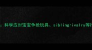 3步解决幼儿嫉妒心科学应对宝宝争抢玩具siblingrivalry等行为问题附案例