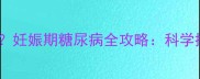 孕妇空腹血糖标准是多少妊娠期糖尿病全攻略科学控糖指南与母婴健康护盾