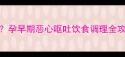 孕8周吐到怀疑人生孕早期恶心呕吐饮食调理全攻略附缓解妙招