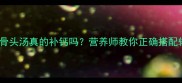 九个月宝宝喝骨头汤真的补钙吗营养师教你正确搭配辅食附食谱