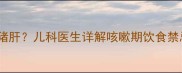 宝宝咳嗽期能否吃猪肝儿科医生详解咳嗽期饮食禁忌与营养搭配指南