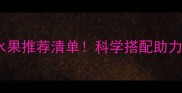 孕妇晚期必吃的10种水果推荐清单科学搭配助力胎儿发育与母体健康